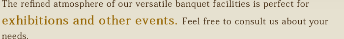 The refined atmosphere of our versatile banquet facilities is perfect for exhibitions and other events. Feel free to consult us about your needs.
