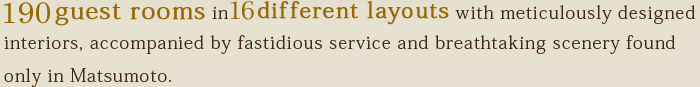 200 guest rooms in 11 different layouts with meticulously designed interiors, accompanied by fastidious service and breathtaking scenery found only in Matsumoto.